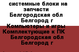 системные блоки на запчасти - Белгородская обл., Белгород г. Компьютеры и игры » Комплектующие к ПК   . Белгородская обл.,Белгород г.